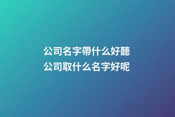 公司名字帶什么好聽 公司取什么名字好呢